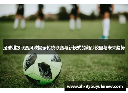 足球超级联赛风波揭示传统联赛与新模式的激烈较量与未来趋势